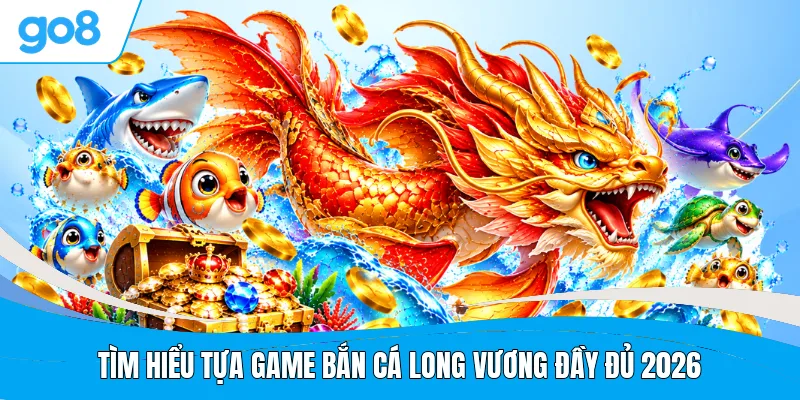 Tìm hiểu tựa game bắn cá Long Vương đầy đủ 2026